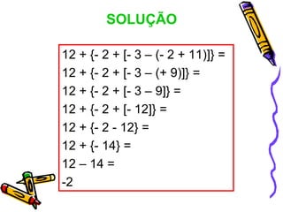 SOLUÇÃO

12 + {- 2 + [- 3 – (- 2 + 11)]} =
12 + {- 2 + [- 3 – (+ 9)]} =
12 + {- 2 + [- 3 – 9]} =
12 + {- 2 + [- 12]} =
12 + {- 2 - 12} =
12 + {- 14} =
12 – 14 =
-2
 