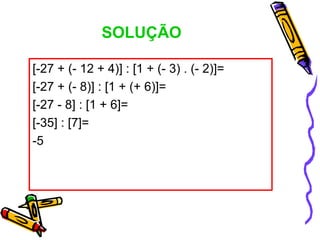SOLUÇÃO

[-27 + (- 12 + 4)] : [1 + (- 3) . (- 2)]=
[-27 + (- 8)] : [1 + (+ 6)]=
[-27 - 8] : [1 + 6]=
[-35] : [7]=
-5
 