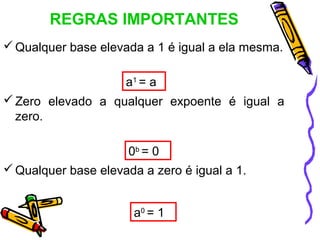 REGRAS IMPORTANTES
 Qualquer base elevada a 1 é igual a ela mesma.

                     a1 = a
 Zero elevado a qualquer expoente é igual a
  zero.

                      0b = 0
 Qualquer base elevada a zero é igual a 1.


                       a0 = 1
 