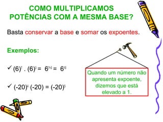 COMO MULTIPLICAMOS
 POTÊNCIAS COM A MESMA BASE?

Basta conservar a base e somar os expoentes.

Exemplos:

 (6)7 . (6)3 = 67+3 = 610
                             Quando um número não
                              apresenta expoente,
 (-20)4 . (-20) = (-20)5      dizemos que está
                                  elevado a 1.
 