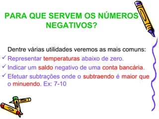 PARA QUE SERVEM OS NÚMEROS
        NEGATIVOS?

  Dentre várias utilidades veremos as mais comuns:
 Representar temperaturas abaixo de zero.
 Indicar um saldo negativo de uma conta bancária.
 Efetuar subtrações onde o subtraendo é maior que
  o minuendo. Ex: 7-10
 