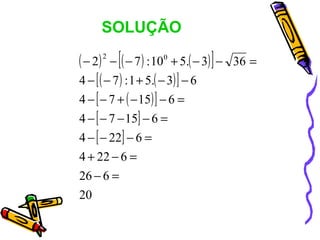 SOLUÇÃO

( − 2) − [( − 7 ) : 100 + 5.( − 3) ] −
      2
                                         36 =
4 − [ ( − 7 ) : 1 + 5.( − 3) ] − 6
4 − [ − 7 + ( − 15) ] − 6 =
4 − [ − 7 − 15] − 6 =
4 − [ − 22] − 6 =
4 + 22 − 6 =
26 − 6 =
20
 