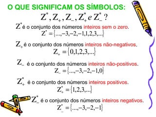 O QUE SIGNIFICAM OS SÍMBOLOS:
               Ζ ,Ζ ,Ζ ,Ζ e Ζ ?
                  *
                  +    −
                            *
                            +
                                   *
                                    −
 Ζ é o conjunto dos números inteiros sem o zero.
  *

                Ζ* = {...,−3,−2,−1,1,2,3,...}
 Ζ + é o conjunto dos números inteiros não-negativos.
                  Ζ + = { 0,1,2,3,...}
 Ζ − é o conjunto dos números inteiros não-positivos.
                      Ζ − = {...,−3,−2,−1,0}
  Ζ   *
      + é o conjunto dos números inteiros positivos.
                       Ζ* = {1,2,3,...}
                        +

          Ζ   *
              − é o conjunto dos números inteiros negativos.
                       Ζ* = {...,−3,−2,−1}
                        _
 