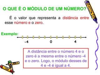 O QUE É O MÓDULO DE UM NÚMERO?
   É o valor que representa a distância entre
 esse número e o zero.

Exemplo:

           -4           0             4

             A distância entre o número 4 e o
           zero é a mesma entre o número -4
           e o zero. Logo, o módulo desses de
                     4 e -4 é igual a 4.
 