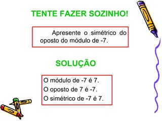 TENTE FAZER SOZINHO!

    Apresente o simétrico do
 oposto do módulo de -7.


      SOLUÇÃO

  O módulo de -7 é 7.
  O oposto de 7 é -7.
  O simétrico de -7 é 7.
 