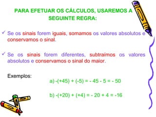 PARA EFETUAR OS CÁLCULOS, USAREMOS A
               SEGUINTE REGRA:

 Se os sinais forem iguais, somamos os valores absolutos e
  conservamos o sinal.

 Se os sinais forem diferentes, subtraímos os valores
  absolutos e conservamos o sinal do maior.

  Exemplos:
                   a) -(+45) + (-5) = - 45 - 5 = - 50

                   b) -(+20) + (+4) = - 20 + 4 = -16
 