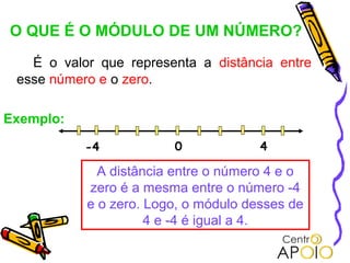 O QUE É O MÓDULO DE UM NÚMERO?
   É o valor que representa a distância entre
 esse número e o zero.

Exemplo:

           -4           0             4

             A distância entre o número 4 e o
           zero é a mesma entre o número -4
           e o zero. Logo, o módulo desses de
                     4 e -4 é igual a 4.
 