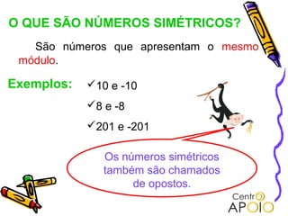 O QUE SÃO NÚMEROS SIMÉTRICOS?
   São números que apresentam o mesmo
 módulo.

Exemplos:   10 e -10
            8 e -8
            201 e -201

               Os números simétricos
               também são chamados
                    de opostos.
 