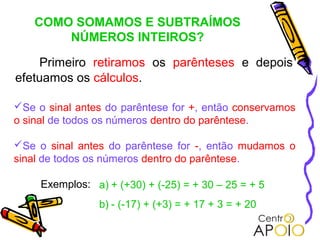 COMO SOMAMOS E SUBTRAÍMOS
        NÚMEROS INTEIROS?

    Primeiro retiramos os parênteses e depois
efetuamos os cálculos.

Se o sinal antes do parêntese for +, então conservamos
o sinal de todos os números dentro do parêntese.

Se o sinal antes do parêntese for -, então mudamos o
sinal de todos os números dentro do parêntese.

     Exemplos: a) + (+30) + (-25) = + 30 – 25 = + 5
                 b) - (-17) + (+3) = + 17 + 3 = + 20
 