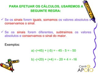 PARA EFETUAR OS CÁLCULOS, USAREMOS A
               SEGUINTE REGRA:

 Se os sinais forem iguais, somamos os valores absolutos e
  conservamos o sinal.

 Se os sinais forem diferentes, subtraímos os valores
  absolutos e conservamos o sinal do maior.

  Exemplos:
                   a) -(+45) + (-5) = - 45 - 5 = - 50

                   b) -(+20) + (+4) = - 20 + 4 = -16
 