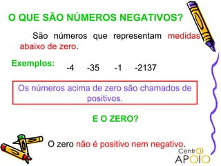 O QUE SÃO NÚMEROS NEGATIVOS?
    São números que representam medidas
 abaixo de zero.
Exemplos:
            -4   -35   -1    -2137

 Os números acima de zero são chamados de
                positivos.

                  E O ZERO?

       O zero não é positivo nem negativo.
 