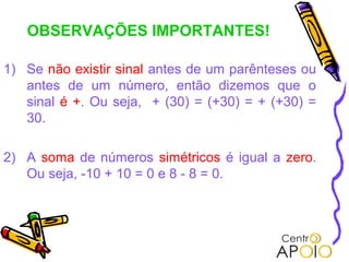 OBSERVAÇÕES IMPORTANTES!

1) Se não existir sinal antes de um parênteses ou
   antes de um número, então dizemos que o
   sinal é +. Ou seja, + (30) = (+30) = + (+30) =
   30.

2) A soma de números simétricos é igual a zero.
   Ou seja, -10 + 10 = 0 e 8 - 8 = 0.
 