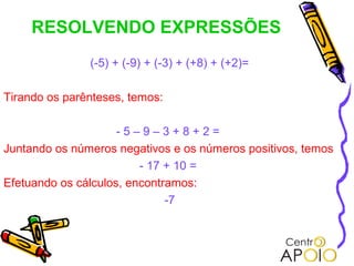 RESOLVENDO EXPRESSÕES
               (-5) + (-9) + (-3) + (+8) + (+2)=

Tirando os parênteses, temos:

                     -5–9–3+8+2=
Juntando os números negativos e os números positivos, temos
                         - 17 + 10 =
Efetuando os cálculos, encontramos:
                              -7
 