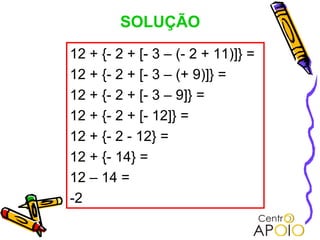 SOLUÇÃO
12 + {- 2 + [- 3 – (- 2 + 11)]} =
12 + {- 2 + [- 3 – (+ 9)]} =
12 + {- 2 + [- 3 – 9]} =
12 + {- 2 + [- 12]} =
12 + {- 2 - 12} =
12 + {- 14} =
12 – 14 =
-2
 