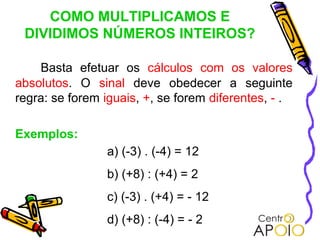 COMO MULTIPLICAMOS E
 DIVIDIMOS NÚMEROS INTEIROS?

    Basta efetuar os cálculos com os valores
absolutos. O sinal deve obedecer a seguinte
regra: se forem iguais, +, se forem diferentes, - .

Exemplos:
                a) (-3) . (-4) = 12
                b) (+8) : (+4) = 2
                c) (-3) . (+4) = - 12
                d) (+8) : (-4) = - 2
 