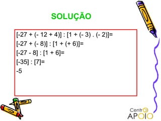 SOLUÇÃO

[-27 + (- 12 + 4)] : [1 + (- 3) . (- 2)]=
[-27 + (- 8)] : [1 + (+ 6)]=
[-27 - 8] : [1 + 6]=
[-35] : [7]=
-5
 