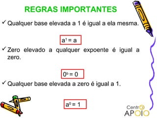 REGRAS IMPORTANTES
 Qualquer base elevada a 1 é igual a ela mesma.

                     a1 = a
 Zero elevado a qualquer expoente é igual a
  zero.

                      0b = 0
 Qualquer base elevada a zero é igual a 1.


                       a0 = 1
 