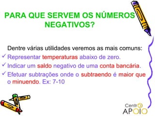 PARA QUE SERVEM OS NÚMEROS
        NEGATIVOS?

  Dentre várias utilidades veremos as mais comuns:
 Representar temperaturas abaixo de zero.
 Indicar um saldo negativo de uma conta bancária.
 Efetuar subtrações onde o subtraendo é maior que
  o minuendo. Ex: 7-10
 