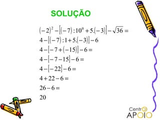 SOLUÇÃO

( − 2) − [( − 7 ) : 100 + 5.( − 3) ] −
      2
                                         36 =
4 − [ ( − 7 ) : 1 + 5.( − 3) ] − 6
4 − [ − 7 + ( − 15) ] − 6 =
4 − [ − 7 − 15] − 6 =
4 − [ − 22] − 6 =
4 + 22 − 6 =
26 − 6 =
20
 