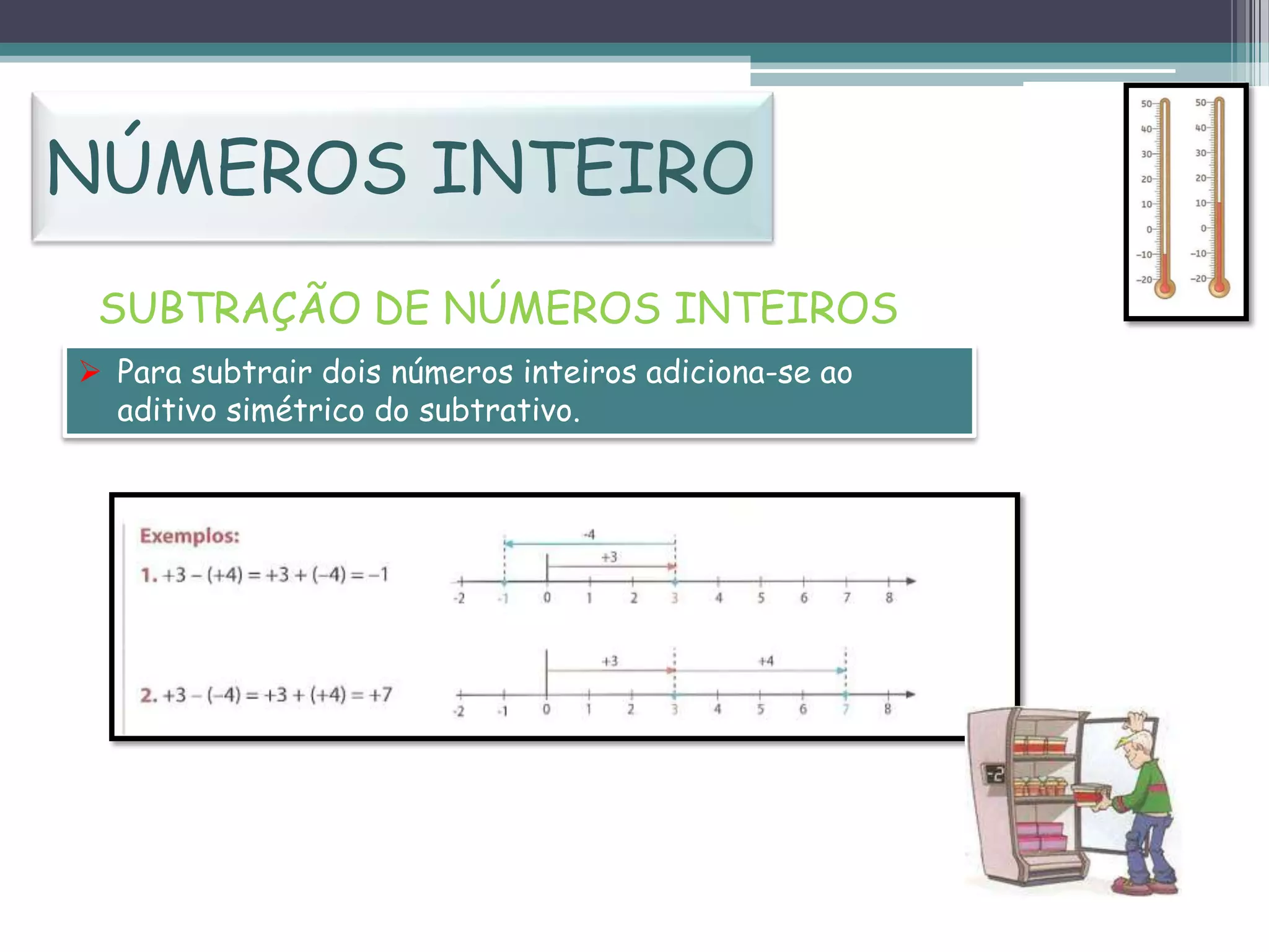 NÚMEROS INTEIRO
SUBTRAÇÃO DE NÚMEROS INTEIROS
 Para subtrair dois números inteiros adiciona-se ao
aditivo simétrico do subtrativo.

 