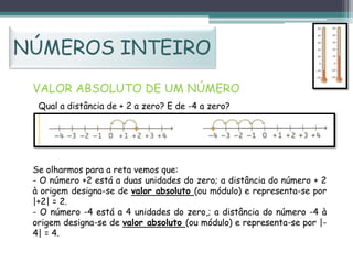 NÚMEROS INTEIRO
VALOR ABSOLUTO DE UM NÚMERO
Qual a distância de + 2 a zero? E de -4 a zero?

Se olharmos para a reta vemos que:
- O número +2 está a duas unidades do zero; a distância do número + 2
à origem designa-se de valor absoluto (ou módulo) e representa-se por
|+2| = 2.
- O número -4 está a 4 unidades do zero,; a distância do número -4 à
origem designa-se de valor absoluto (ou módulo) e representa-se por |4| = 4.

 