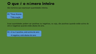 O que é o número inteiro 
São números que expressam quantidades inteiras. 
EX: *Duas Xicaras 
*Três maçãs 
Essas quantidades podem ser positivas ou negativas, ou seja, são positivas quando estão acima do 
zero e negativas quando estão abaixo de zero. 
EX: +2 ou 2 positivo, está acima do zero 
-4 negativo, está abaixo do zero 
 