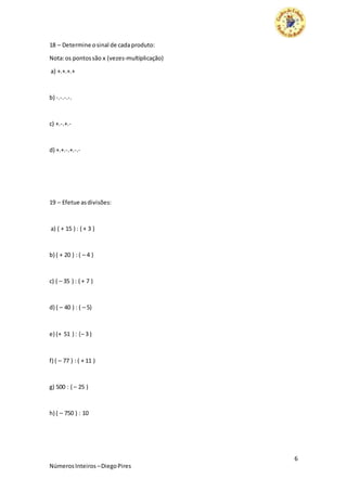 6
NúmerosInteiros –DiegoPires
18 – Determine osinal de cadaproduto:
Nota:os pontossão x (vezes-multiplicação)
a) +.+.+.+
b) -.-.-.-.
c) +.-.+.-
d) +.+.-.+.-.-
19 – Efetue asdivisões:
a) ( + 15 ) : ( + 3 )
b) ( + 20 ) : ( – 4 )
c) ( – 35 ) : ( + 7 )
d) ( – 40 ) : ( – 5)
e) (+ 51 ) : (– 3 )
f) ( – 77 ) : ( + 11 )
g) 500 : ( – 25 )
h) ( – 750 ) : 10
 
