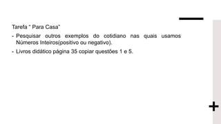 Tarefa “ Para Casa”
- Pesquisar outros exemplos do cotidiano nas quais usamos
Números Inteiros(positivo ou negativo).
- Livros didático página 35 copiar questões 1 e 5.
 