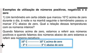 Exemplos de utilização de números positivos, negativos e o
zero
1) Um termômetro em certa cidade que marcou 10°C acima de zero
durante o dia, à noite e na manhã seguinte o termômetro passou a
marcar 3°C abaixo de zero. Qual a relação dessas temperaturas
com os números inteiros?
Quando falamos acima de zero, estamos a referir aos números
positivos e quando falamos dos números abaixo de zero estamos a
referir aos números negativos.
 