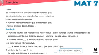 Exercício
Indica:
os números naturais com valor absoluto menor do que ;
os números inteiros com valor absoluto menor ou igual a ;
o maior número inteiro negativo;
os números inteiros maiores do que e menores do que ;
o número simétrico do simétrico de .
Os números naturais com valor absoluto menor do que , são os números naturais correspondentes às
abcissas dos pontos cuja distância à origem é inferior a , ou seja, são os números , e .
Resolução:
Os números inteiros , , , e têm valor absoluto menor ou igual a .
é o maior número inteiro negativo.
, , , , , e são os números inteiros maiores do que e menores do que .
O simétrico do simétrico de é .
De facto, o simétrico de é e o simétrico de é .
−[−(−7)]=−(+7)=−7
 