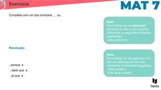 Exercício
Completa com um dos símbolos , , ou .
Resolução:
, porque e .
, dado que e .
, já que e .
Nota:
Para indicar se um elemento
pertence ou não a um conjunto,
utilizamos os seguintes símbolos:
(pertence);
(não pertence).
Nota:
Para indicar se um conjunto é ou
não um subconjunto de outro,
utilizamos os símbolos seguintes:
(está contido);
(não está contido).
 