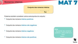 Números inteiros
Conjunto dos números inteiros
ℕ
Nota:
Na escrita dos números
positivos, pode omitir-se o
sinal .
Assim, , ,
 Conjunto dos números inteiros não negativos
Podemos também considerar outros subconjuntos do conjunto :
 Conjunto dos números inteiros positivos
 Conjunto dos números inteiros não positivos
 Conjunto dos números inteiros negativos
 