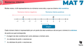 Números inteiros
Muitas vezes, é útil representarmos os números numa reta, a que se chama reta numérica.
Cada número inteiro é representado por um ponto da reta numérica e diz-se que o número é a abcissa
do ponto ao qual corresponde.
Números inteiros positivos
Números inteiros negativos
Origem
 A origem da reta numérica tem como abcissa o número zero.
 é a abcissa do ponto e escreve-se
 é a abcissa do ponto e escreve-se .
𝐴 𝐵
 