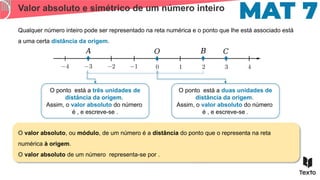Valor absoluto e simétrico de um número inteiro
Qualquer número inteiro pode ser representado na reta numérica e o ponto que lhe está associado está
a uma certa distância da origem.
O ponto está a três unidades de
distância da origem.
Assim, o valor absoluto do número
é , e escreve-se .
𝐴 𝐵
𝑂
O ponto está a duas unidades de
distância da origem.
Assim, o valor absoluto do número
é , e escreve-se .
O valor absoluto, ou módulo, de um número é a distância do ponto que o representa na reta
numérica à origem.
O valor absoluto de um número representa-se por .
𝐶
 