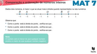 Comparação e ordenação de números inteiros
Dados dois números, é maior o que se situar mais à direita quando representados na reta numérica.
𝐴 𝐵
𝑂 𝐶
𝐷
Observa que:
 Como o ponto está à direita do ponto , verifica-se que .
 Como o ponto está à direita do ponto , verifica-se que .
 Como o ponto está à direita do ponto , verifica-se que .
Nota:
O número zero é menor do que qualquer número
positivo e maior do que qualquer número negativo.
 