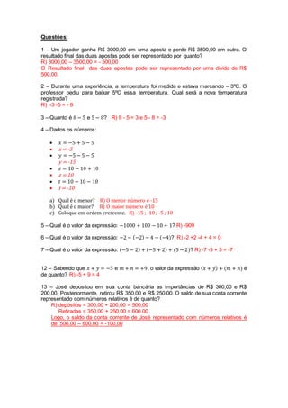 Questões: 
1 – Um jogador ganha R$ 3000,00 em uma aposta e perde R$ 3500,00 em outra. O 
resultado final das duas apostas pode ser representado por quanto? 
R) 3000,00 – 3500,00 = - 500,00 
O Resultado final das duas apostas pode ser representado por uma dívida de R$ 
500,00. 
2 – Durante uma experiência, a temperatura foi medida e estava marcando – 3ºC. O 
professor pediu para baixar 5ºC essa temperatura. Qual será a nova temperatura 
registrada? 
R) -3 -5 = - 8 
3 – Quanto é 8 − 5 e 5 − 8? R) 8 - 5 = 3 e 5 - 8 = -3 
4 – Dados os números: 
 푥 = −5 + 5 − 5 
 x = -5 
 푦 = −5 − 5 − 5 
y = -15 
 푧 = 10 − 10 + 10 
 z = 10 
 푡 = 10 − 10 − 10 
 t = -10 
a) Qual é o menor? R) O menor número é -15 
b) Qual é o maior? R) O maior número é 10 
c) Coloque em ordem crescente. R) -15 ; -10 ; -5 ; 10 
5 – Qual é o valor da expressão: −1000 + 100 − 10 + 1? R) -909 
6 – Qual é o valor da expressão: −2 − (−2) − 4 − (−4)? R) -2 +2 -4 + 4 = 0 
7 – Qual é o valor da expressão: (−5 − 2) + (−5 + 2) + (5 − 2)? R) -7 -3 + 3 = -7 
12 – Sabendo que 푥 + 푦 = −5 e 푚 + 푛 = +9, o valor da expressão (푥 + 푦) + (푚 + 푛) é 
de quanto? R) -5 + 9 = 4 
13 – José depositou em sua conta bancária as importâncias de R$ 300,00 e R$ 
200,00. Posteriormente, retirou R$ 350,00 e R$ 250,00. O saldo de sua conta corrente 
representado com números relativos é de quanto? 
R) depósitos = 300,00 + 200,00 = 500,00 
Retiradas = 350,00 + 250,00 = 600,00 
Logo, o saldo da conta corrente de José representado com números relativos é 
de: 500,00 – 600,00 = -100,00 
 