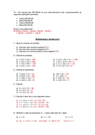 14 – Um pessoa tem R$ 500,00 na sua conta bancária e faz, sucessivamente, as 
seguintes operações bancárias: 
 Coloca R$ 200,00 
 Retira R$ 900,00 
 Coloca R$ 600,00 
 Retira R$ 700,00 
Qual é o seu saldo final? 
R) 500,00 +200,00 – 900,00 + 600,00 – 700,00 = 
1 300,00 – 1 600,00 = - 300,00 
Multiplicação e divisão em Z 
1 – Qual é o sinal de um produto: 
a) Que tem dois números positivos? R) + 
b) Que tem dois números negativos? R) + 
c) Que tem um número positivo e outro negativo? R) - 
2 – Calcule os produtos: 
a) (+25). (−20) = - 500 
b) (−36). (−36) = 1296 
c) (−12). (+18) = - 216 
d) (+24). (−11) = - 264 
e) (+12). (−30). (−1) = + 360 
f) (−8). (−3). 0. (−15) = 0 
g) (−1). (−10). (−3) = -30 
h) (−2). (+4). (−3) = 24 
3 – Calcule os quocientes: 
a) (+265): (−5) = -53 
b) (+824): (+4) = 206 
c) (−180): (−12) = 15 
d) (−420): (−10) = 42 
e) 720: (−8) = - 90 
f) 0: (−568) = 0 
g) (−330): 15 = -22 
h) (−101): 101 = -1 
4 – Calcule: 
a) 8. (−6). (−2) = -96 
b) 3. (+2). (−1) = -6 
c) 5. (−4). (−4) =80 
7 – Calcule o valor de x.y nos seguintes casos: 
a) 푥 = +4 푒 푦 = +5 = x.y = 4.5 = 20 
b) 푥 = −5 푒 푦 = +3 = x.y = -5.(+3) = -15 
c) 푥 = −6 푒 푦 = −7 = x.Y = -6 .(-7) = 42 
d) 푥 = 18 푒 푦 = −9 = x.y = 18.(-9) = -162 
8 – Obtenha o valor da expressão 3푥 − 1 para cada valor de 푥 dado: 
a) 푥 = 15 b) 푥 = −30 c) 푥 = 0 
a) 3x – 1 = 3.15 – 1 = 44 b) 3.(-30) – 1 = -90-1= -91 c) 3.0 -1 = -1 
 
