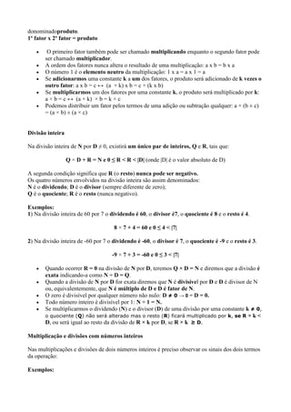donominadoproduto.
1º fator x 2º fator = produto
O primeiro fator também pode ser chamado multiplicando enquanto o segundo fator pode
ser chamado multiplicador.
A ordem dos fatores nunca altera o resultado de uma multiplicação: a x b = b x a
O número 1 é o elemento neutro da multiplicação: 1 x a = a x 1 = a
Se adicionarmos uma constante k a um dos fatores, o produto será adicionado de k vezes o
outro fator: a x b = c ↔ (a + k) x b = c + (k x b)
Se multiplicarmos um dos fatores por uma constante k, o produto será multiplicado por k:
a × b = c ↔ (a × k) × b = k × c
Podemos distribuir um fator pelos termos de uma adição ou subtração qualquer: a × (b ± c)
= (a × b) ± (a × c)

Divisão inteira
Na divisão inteira de N por D ≠ 0, existirá um único par de inteiros, Q e R, tais que:
Q × D + R = N e 0 ≤ R < R < |D| (onde |D| é o valor absoluto de D)
A segunda condição significa que R (o resto) nunca pode ser negativo.
Os quatro números envolvidos na divisão inteira são assim denominados:
N é o dividendo; D é o divisor (sempre diferente de zero);
Q é o quociente; R é o resto (nunca negativo).
Exemplos:
1) Na divisão inteira de 60 por 7 o dividendo é 60, o divisor é7, o quociente é 8 e o resto é 4.
8 × 7 + 4 = 60 e 0 ≤ 4 < |7|
2) Na divisão inteira de -60 por 7 o dividendo é -60, o divisor é 7, o quociente é -9 e o resto é 3.
-9 × 7 + 3 = -60 e 0 ≤ 3 < |7|
Quando ocorrer R = 0 na divisão de N por D, teremos Q × D = N e diremos que a divisão é
exata indicando-a como N ÷ D = Q.
Quando a divisão de N por D for exata diremos que N é divisível por D e D é divisor de N
ou, equivalentemente, que N é múltiplo de D e D é fator de N.
O zero é divisível por qualquer número não nulo: D ≠ 0 → 0 ÷ D = 0.
Todo número inteiro é divisível por 1: N ÷ 1 = N.
Se multiplicarmos o dividendo (N) e o divisor (D) de uma divisão por uma constante k ≠ 0,
o quociente (Q) não será alterado mas o resto (R) ficará multiplicado por k, se R × k <
D, ou será igual ao resto da divisão de R × k por D, se R × k ≥ D.
Multiplicação e divisões com números inteiros
Nas multiplicações e divisões de dois números inteiros é preciso observar os sinais dos dois termos
da operação:
Exemplos:

 