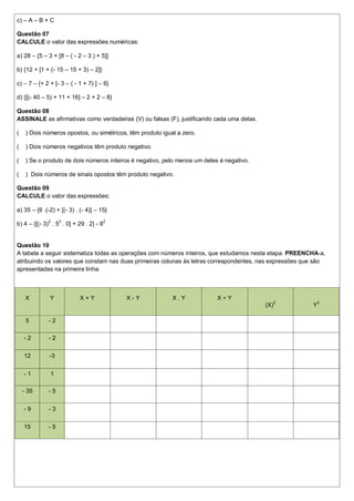 c) – A – B + C

Questão 07
CALCULE o valor das expressões numéricas:

a) 28 – {5 – 3 + [8 – ( - 2 – 3 ) + 5]}

b) {12 + [1 + (- 15 – 15 + 3) – 2]}

c) – 7 – {+ 2 + [- 3 – ( - 1 + 7) ] – 6}

d) {[(- 40 – 5) + 11 + 16] – 2 + 2 – 8}

Questão 08
ASSINALE as afirmativas como verdadeiras (V) ou falsas (F), justificando cada uma delas.

(    ) Dois números opostos, ou simétricos, têm produto igual a zero.

(    ) Dois números negativos têm produto negativo.

(    ) Se o produto de dois números inteiros é negativo, pelo menos um deles é negativo.

(    ) Dois números de sinais opostos têm produto negativo.

Questão 09
CALCULE o valor das expressões:

a) 35 – {6 .(-2) + [(- 3) . (- 4)] – 15}

b) 4 – {[(- 3)2 . 53 . 0] + 29 . 2} - 82


Questão 10
A tabela a seguir sistematiza todas as operações com números inteiros, que estudamos nesta etapa. PREENCHA-a,
atribuindo os valores que constam nas duas primeiras colunas às letras correspondentes, nas expressões que são
apresentadas na primeira linha.



     X         Y            X+Y            X-Y              X.Y             X÷Y
                                                                                           (X)2          Y2

     5        -2

    -2        -2


    12        -3


    -1         1

    - 35      -5


    -9        -3


    15        -5
 