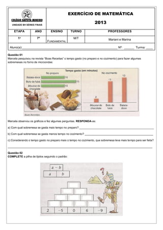 EXERCÍCIO DE MATEMÁTICA

   UNIDADE BH SÉRIES FINAIS
                                                                    2013
    ETAPA            ANO         ENSINO          TURNO                         PROFESSORES

        1ª             7º                          M/T                         Mariani e Marina
                               FUNDAMENTAL

 Aluno(a):_________________________________________________________ Nº: ______ Turma: ____

Questão 01
Marcela pesquisou na revista “Boas Receitas” o tempo gasto (no preparo e no cozimento) para fazer algumas
sobremesas no forno de microondas:




Marcela observou os gráficos e fez algumas perguntas. RESPONDA-as:

a) Com qual sobremesa se gasta mais tempo no preparo? _________________________________________________

b) Com qual sobremesa se gasta menos tempo no cozimento? _____________________________________________

c) Considerando o tempo gasto no preparo mais o tempo no cozimento, que sobremesa leva mais tempo para ser feita?

_______________________________________________________________________________________________

Questão 02
COMPLETE a pilha de tijolos seguindo o padrão:
 