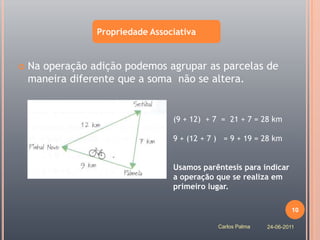 Propriedade Associativa


   Na operação adição podemos agrupar as parcelas de
    maneira diferente que a soma não se altera.


                                  (9 + 12) + 7 = 21 + 7 = 28 km

                                  9 + (12 + 7 ) = 9 + 19 = 28 km


                                  Usamos parêntesis para indicar
                                  a operação que se realiza em
                                  primeiro lugar.

                                                                      10

                                              Carlos Palma   24-06-2011
 