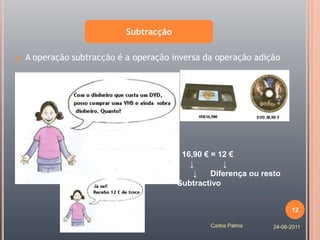 Subtracção

   A operação subtracção é a operação inversa da operação adição




                                 28,90 € - 16,90 € = 12 €
                                    ↓        ↓        ↓
                                 Aditivo      ↓    Diferença ou resto
                                         Subtractivo


                                                                         12

                                                  Carlos Palma     24-06-2011
 