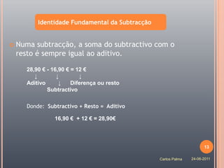 Identidade Fundamental da Subtracção


   Numa subtracção, a soma do subtractivo com o
    resto é sempre igual ao aditivo.

       28,90 € - 16,90 € = 12 €
          ↓        ↓        ↓
       Aditivo      ↓    Diferença ou resto
               Subtractivo

       Donde: Subtractivo + Resto = Aditivo

                 16,90 € + 12 € = 28,90€




                                                                       13

                                                  Carlos Palma   24-06-2011
 