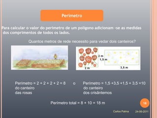 Perímetro

Para calcular o valor do perímetro de um polígono adicionam -se as medidas
 dos comprimentos de todos os lados.

              Quantos metros de rede necessito para vedar dois canteiros?




       Perímetro = 2 + 2 + 2 + 2 = 8   o     Perímetro = 1,5 +3,5 +1,5 + 3,5 =10
       do canteiro                           do canteiro
       das rosas                             dos crisântemos

                           Perímetro total = 8 + 10 = 18 m                       16

                                                             Carlos Palma   24-06-2011
 