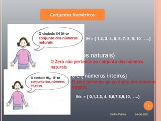 Conjuntos Numéricos




                IN = { 1,2, 3, 4, 5, 6, 7, 8, 9, 10 ….}



0 / { números naturais}
  є
O Zero não pertence ao conjunto dos números
naturais

         0 є { números inteiros}
         O zero pertence ao conjunto dos números
         inteiros

           INo = { 0,1,2,3, 4, 5,6,7,8,9,10, ….}

                                                      4

                              Carlos Palma   24-06-2011
 
