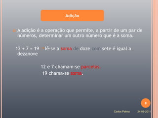 Adição


   A adição é a operação que permite, a partir de um par de
    números, determinar um outro número que é a soma.

12 + 7 = 19     lê-se a soma de doze com sete é igual a
 dezanove

              12 e 7 chamam-se parcelas.
               19 chama-se soma.




                                                                   8

                                               Carlos Palma   24-06-2011
 