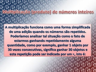 A multiplicação funciona como uma forma simplificada de uma adição quando os números são repetidos. Poderíamos analisar tal situação como o fato de estarmos ganhando repetidamente alguma quantidade, como por exemplo, ganhar 1 objeto por 30 vezes consecutivas, significa ganhar 30 objetos e esta repetição pode ser indicada por um  x , isto é: 