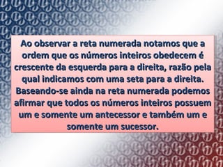 Ao observar a reta numerada notamos que a ordem que os números inteiros obedecem é crescente da esquerda para a direita, razão pela qual indicamos com uma seta para a direita. Baseando-se ainda na reta numerada podemos afirmar que todos os números inteiros possuem um e somente um antecessor e também um e somente um sucessor. 