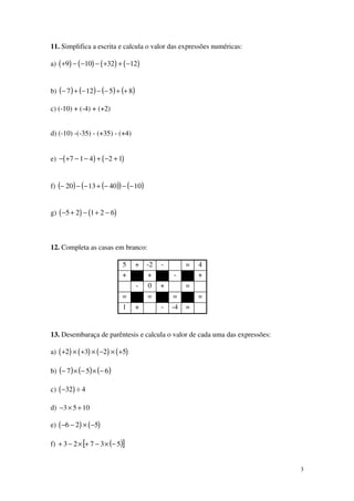 3
11. Simplifica a escrita e calcula o valor das expressões numéricas:
a) ( ) ( ) ( ) ( )+ − − − + + −9 10 32 12
b) ( ) ( ) ( ) ( )85127 ++−−−+−
c) (-10) + (-4) + (+2)
d) (-10) -(-35) - (+35) - (+4)
e) ( ) ( )− + − − + − +7 1 4 2 1
f) ( ) ( )( ) ( )10401320 −−−+−−−
g) ( ) ( )− + − + −5 2 1 2 6
12. Completa as casas em branco:
5 + -2 - = 4
+ + - +
- 0 + =
= = = =
1 + - -4 =
13. Desembaraça de parêntesis e calcula o valor de cada uma das expressões:
a) ( ) ( ) ( ) ( )+ × + × − × +2 3 2 5
b) ( ) ( ) ( )657 −×−×−
c) ( )− ÷32 4
d) − × +3 5 10
e) ( ) ( )− − × −6 2 5
f) ( )[ ]53723 −×−+×−+
 