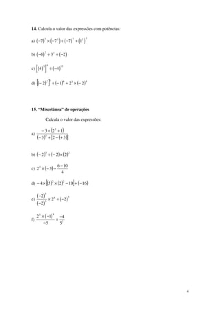 4
14. Calcula o valor das expressões com potências:
a) ( ) ( ) ( ) ( )− × − ÷ − +7 7 7 1
5 3 7 2 3
b) ( ) ( )− ÷ ÷ −6 3 2
2 2
c) ( )[ ] ( )4 4
3 6 15
÷ −
d) ( )[ ] ( ) ( )43632
2212 −×+−÷−
15. “Miscelânea” de operações
Calcula o valor das expressões:
a)
( )
( ) ( )[ ]323
123
2
3
+−+−
++−
b) ( ) ( ) ( )23
222 ×−÷−
c) ( )
4
106
322 −
−−×
d) ( ) ( )[ ] ( )1610254
22
−+−××−
e)
( )
( )
( )
−
−
× ÷ −
2
2
2 2
5
3
6 5
f)
( )2 1
5
4
5
3 4
2
× −
−
÷
−
 